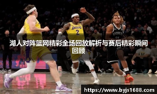 湖人对阵篮网精彩全场回放解析与赛后精彩瞬间回顾